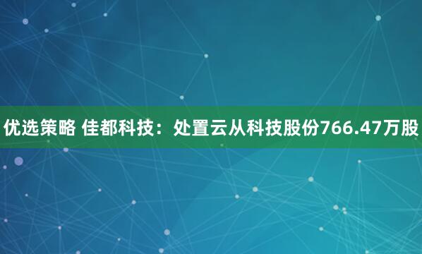 优选策略 佳都科技：处置云从科技股份766.47万股