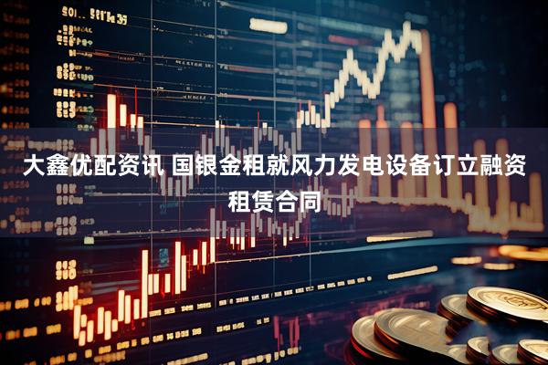 大鑫优配资讯 国银金租就风力发电设备订立融资租赁合同