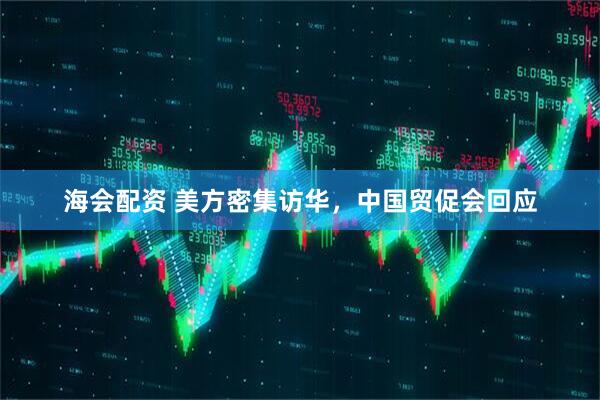 海会配资 美方密集访华，中国贸促会回应