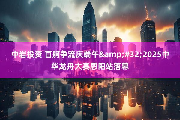 中岩投资 百舸争流庆端午&#32;2025中华龙舟大赛恩阳站落幕