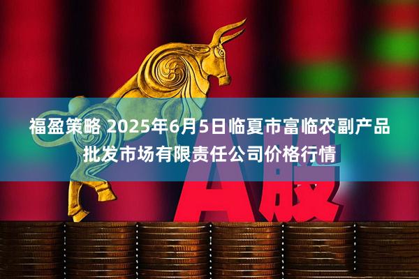 福盈策略 2025年6月5日临夏市富临农副产品批发市场有限责任公司价格行情