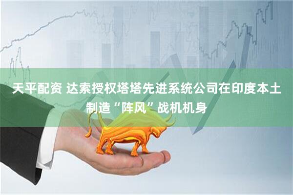 天平配资 达索授权塔塔先进系统公司在印度本土制造“阵风”战机机身