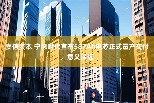 嘉信资本 宁德时代宣布587Ah电芯正式量产交付，意义深远