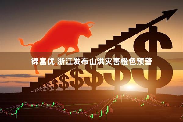 锦富优 浙江发布山洪灾害橙色预警