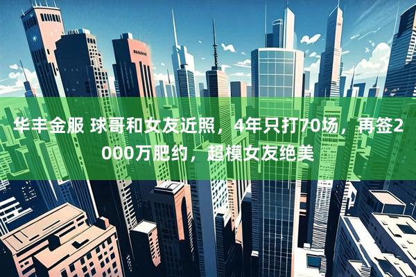 华丰金服 球哥和女友近照，4年只打70场，再签2000万肥约，超模女友绝美