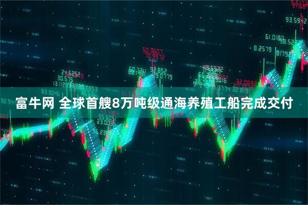 富牛网 全球首艘8万吨级通海养殖工船完成交付