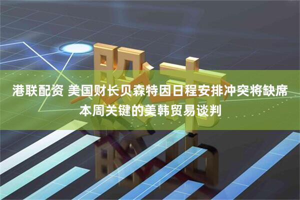 港联配资 美国财长贝森特因日程安排冲突将缺席本周关键的美韩贸易谈判