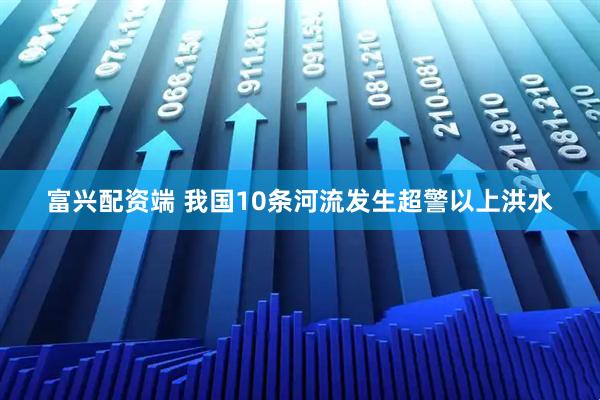 富兴配资端 我国10条河流发生超警以上洪水