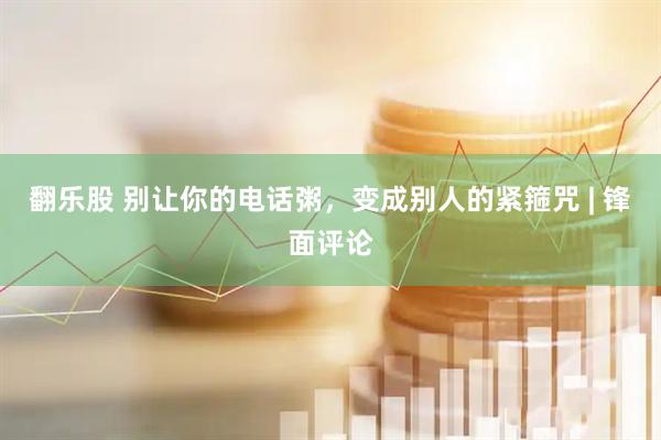 翻乐股 别让你的电话粥，变成别人的紧箍咒 | 锋面评论