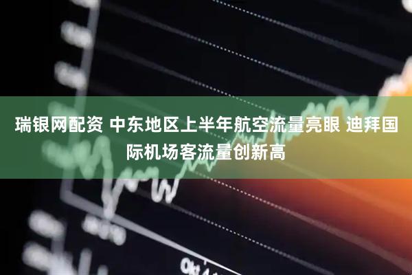 瑞银网配资 中东地区上半年航空流量亮眼 迪拜国际机场客流量创新高