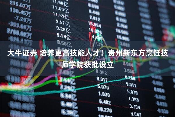 大牛证券 培养更高技能人才！贵州新东方烹饪技师学院获批设立