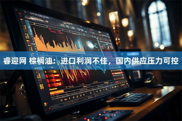 睿迎网 棕榈油：进口利润不佳，国内供应压力可控