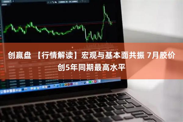 创赢盘 【行情解读】宏观与基本面共振 7月胶价创5年同期最高水平