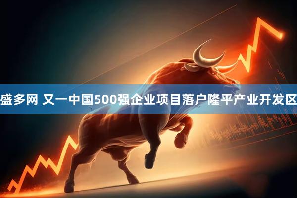 盛多网 又一中国500强企业项目落户隆平产业开发区
