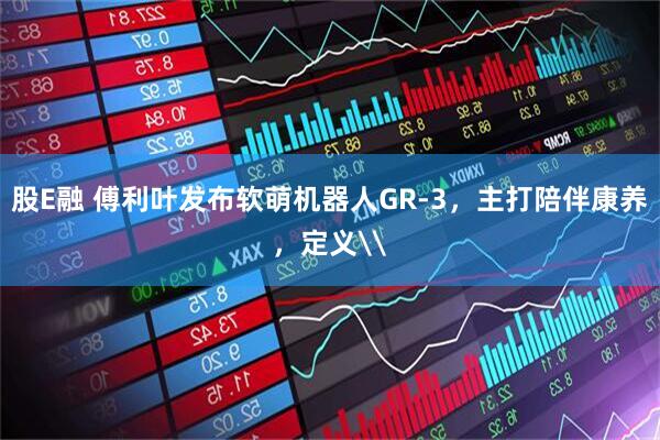 股E融 傅利叶发布软萌机器人GR-3，主打陪伴康养，定义\