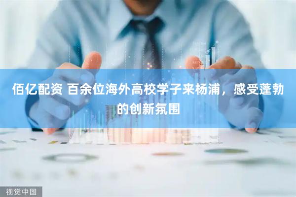 佰亿配资 百余位海外高校学子来杨浦，感受蓬勃的创新氛围
