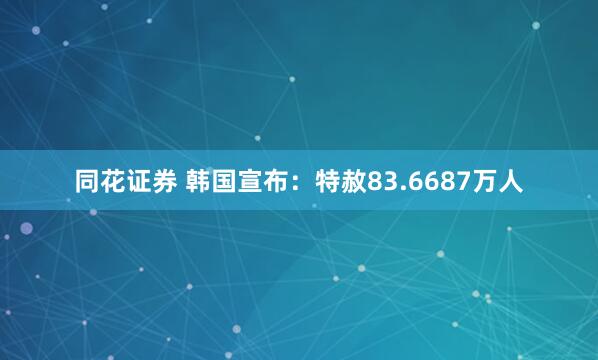 同花证券 韩国宣布：特赦83.6687万人