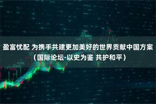 盈富忧配 为携手共建更加美好的世界贡献中国方案（国际论坛·以史为鉴 共护和平）