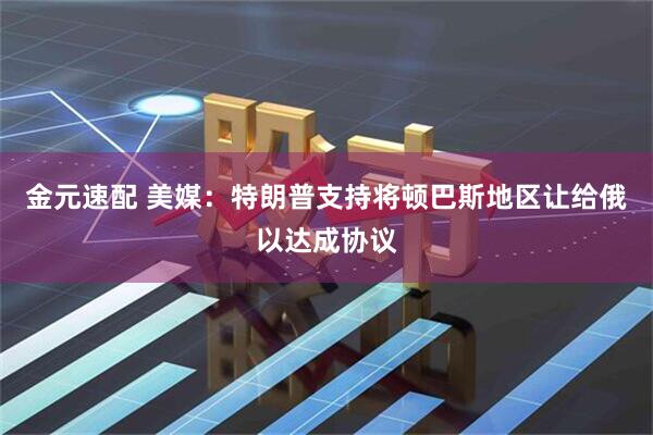 金元速配 美媒：特朗普支持将顿巴斯地区让给俄以达成协议