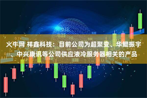 火牛网 祥鑫科技：目前公司为超聚变、华鲲振宇、中兴康讯等公司供应液冷服务器相关的产品