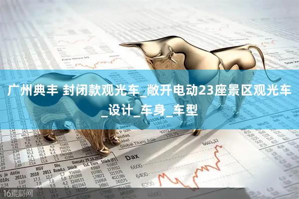 广州典丰 封闭款观光车_敞开电动23座景区观光车_设计_车身_车型