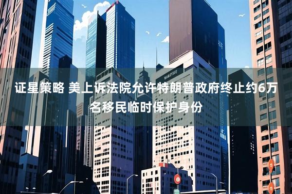证星策略 美上诉法院允许特朗普政府终止约6万名移民临时保护身份