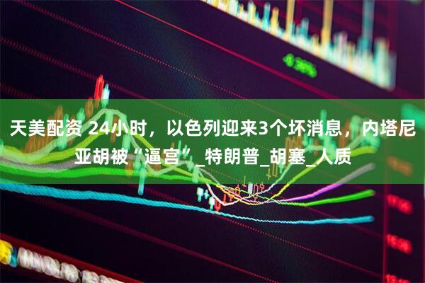 天美配资 24小时，以色列迎来3个坏消息，内塔尼亚胡被“逼宫”_特朗普_胡塞_人质