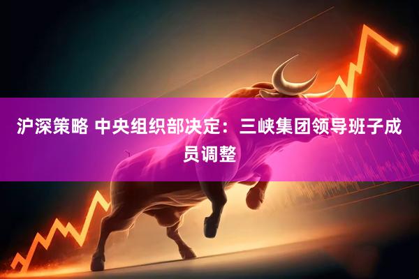 沪深策略 中央组织部决定：三峡集团领导班子成员调整