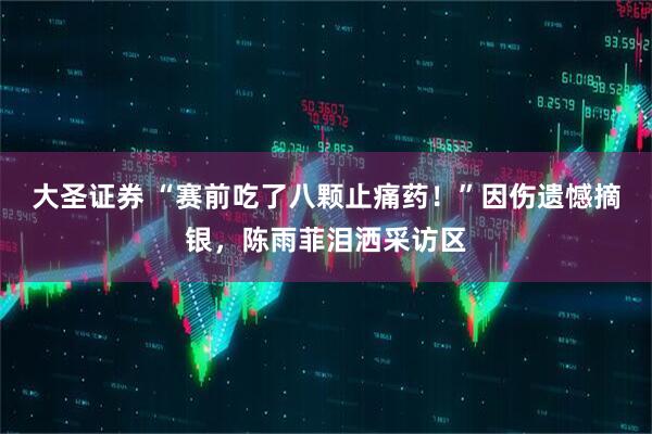 大圣证券 “赛前吃了八颗止痛药！”因伤遗憾摘银，陈雨菲泪洒采访区