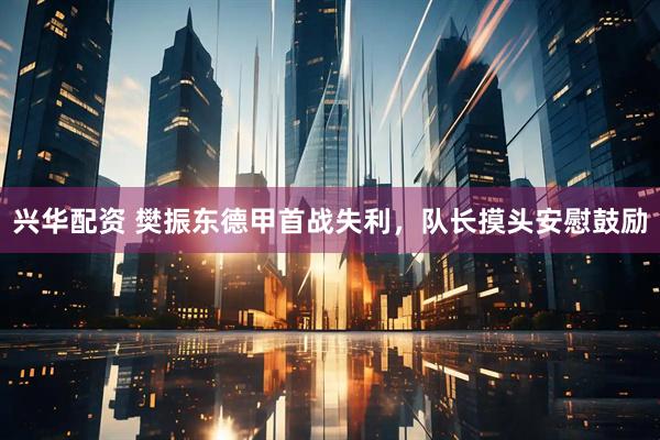 兴华配资 樊振东德甲首战失利，队长摸头安慰鼓励