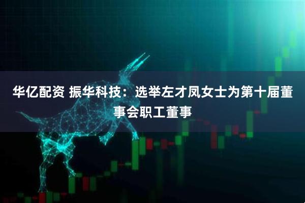 华亿配资 振华科技：选举左才凤女士为第十届董事会职工董事