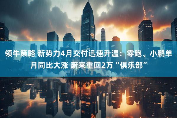 领牛策略 新势力4月交付迅速升温：零跑、小鹏单月同比大涨 蔚来重回2万“俱乐部”