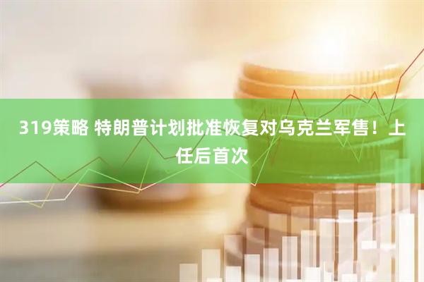 319策略 特朗普计划批准恢复对乌克兰军售！上任后首次