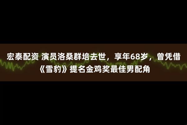 宏泰配资 演员洛桑群培去世，享年68岁，曾凭借《雪豹》提名金鸡奖最佳男配角