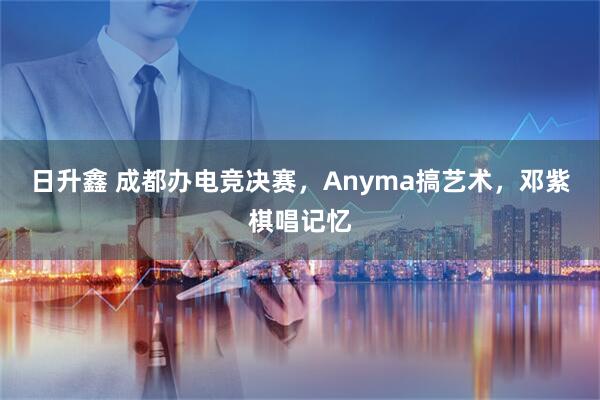 日升鑫 成都办电竞决赛，Anyma搞艺术，邓紫棋唱记忆