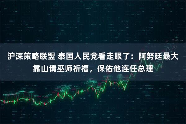 沪深策略联盟 泰国人民党看走眼了：阿努廷最大靠山请巫师祈福，保佑他连任总理