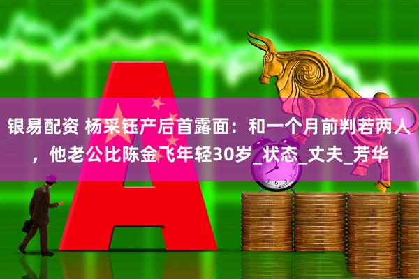 银易配资 杨采钰产后首露面：和一个月前判若两人，他老公比陈金飞年轻30岁_状态_丈夫_芳华
