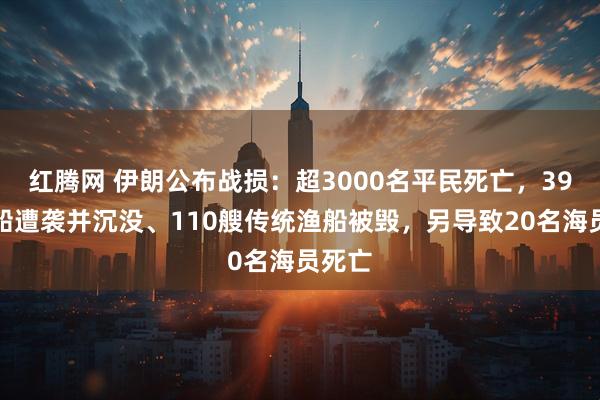 红腾网 伊朗公布战损：超3000名平民死亡，39艘商船遭袭并沉没、110艘传统渔船被毁，另导致20名海员死亡