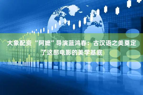 大象配资 “阿嬷”导演蓝鸿春：古汉语之美奠定了这部电影的美学基底